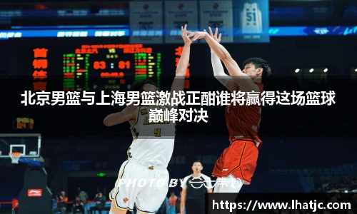 北京男篮与上海男篮激战正酣谁将赢得这场篮球巅峰对决
